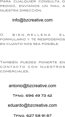 Para cualquier consulta o pedido, envíanos un mail a nuestra dirección. 

info@bzcreative.com


O bien,rellena el formulario y te respodemos en cuanto nos sea posible.



También puedes ponerte en contacto con nuestros comerciales.


antonio@bzcreative.com

Tfno. 696 49 73 42

eduardo@bzcreative.com

Tfno. 627 58 91 87
